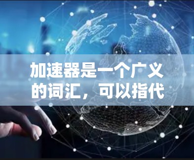 加速器是一个广义的词汇，可以指代多种不同的概念，具体含义取决于上下文。以下是对其在不同领域中的具体解释