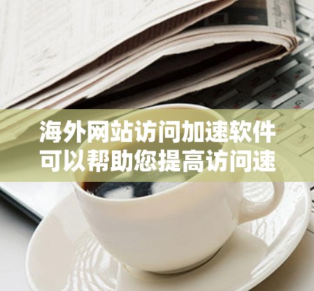 海外网站访问加速软件可以帮助您提高访问速度，减少等待时间。以下是一些常见的海外网站访问加速软件推荐