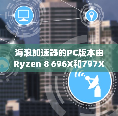 海浪加速器的PC版本由Ryzen 8 696X和797X组成，主要功能是通过多线程加速GPU计算。以下是详细的解答