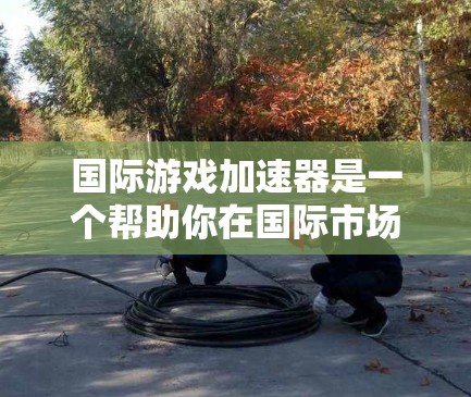 国际游戏加速器是一个帮助你在国际市场上快速传播或被广泛接受的游戏内容工具。以下是一些相关的信息和建议