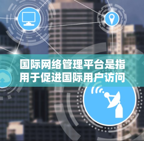 国际网络管理平台是指用于促进国际用户访问国际网络资源的网络管理软件。这些平台通常允许用户访问来自不同国家和地区的网络服务，如银行、新闻、教育网站等。以下是一些国际网络管理平台的常见名称和功能