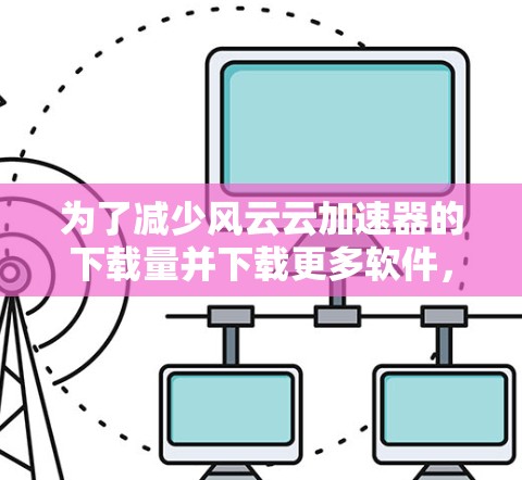 为了减少风云云加速器的下载量并下载更多软件，可以采取以下步骤