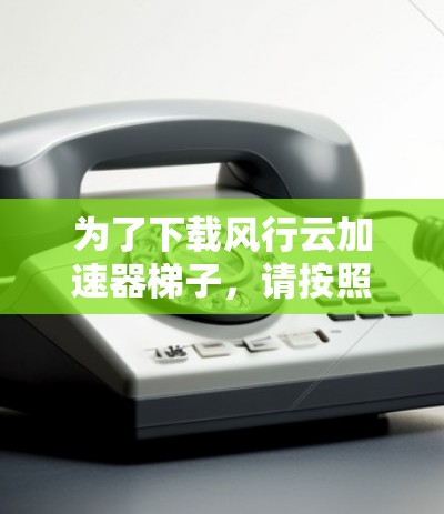 为了下载风行云加速器梯子，请按照以下步骤操作