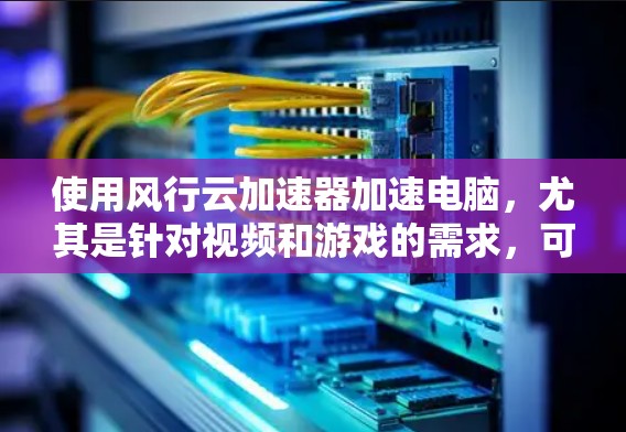 使用风行云加速器加速电脑，尤其是针对视频和游戏的需求，可以显著提升性能。以下是详细的使用步骤和注意事项