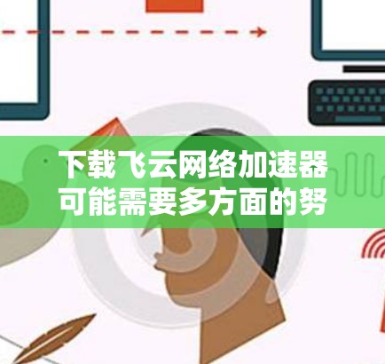 下载飞云网络加速器可能需要多方面的努力和检查。以下是一些关键步骤，帮助你顺利完成下载和安装
