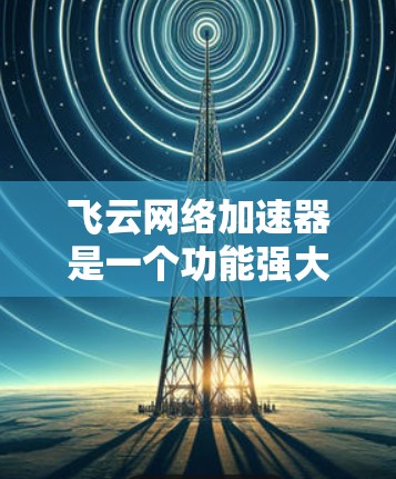 飞云网络加速器是一个功能强大的网络加速工具，适合多种使用场景。以下是对它的详细介绍和推荐
