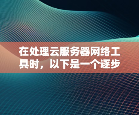 在处理云服务器网络工具时，以下是一个逐步的指导方针，旨在帮助你更好地管理云服务器、云存储和云物理网络