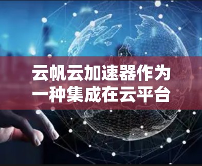 云帆云加速器作为一种集成在云平台中的加速器，通过多种方式提升任务处理速度，具有显著的优势。以下是详细的评估
