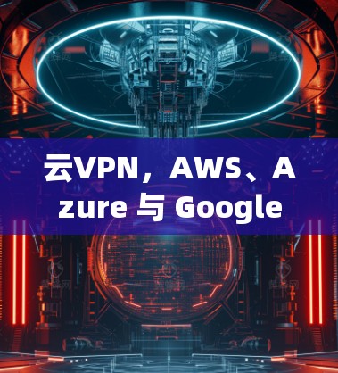 云VPN，AWS、Azure 与 Google 逐个解析