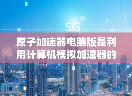 原子加速器电脑版是利用计算机模拟加速器的工作原理，通过数学模型和数值方法来研究和优化粒子加速过程。以下是对该主题的详细总结