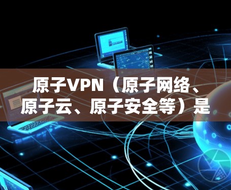 原子VPN（原子网络、原子云、原子安全等）是一种通过原子网络等技术构建的无中间件VPN服务，旨在提供安全、高效、便捷的网络连接。以下是关于原子VPN的详细介绍和下载建议