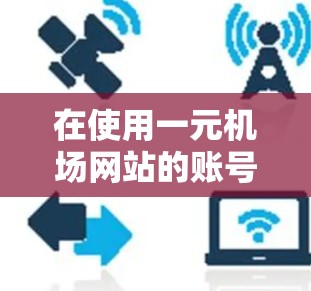 在使用一元机场网站的账号时，以下是一些关键步骤和注意事项
