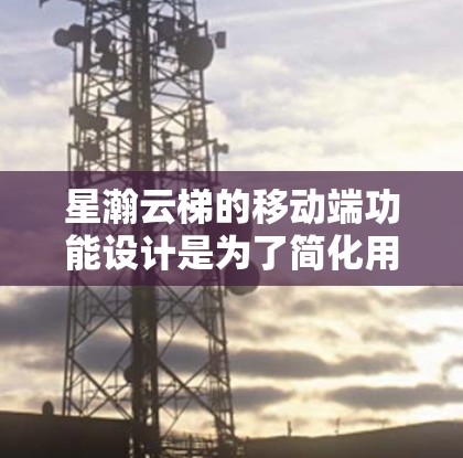 星瀚云梯的移动端功能设计是为了简化用户操作，允许用户在手机上完成项目管理，如上传、修改、删除项目等。以下是具体的步骤和操作指南