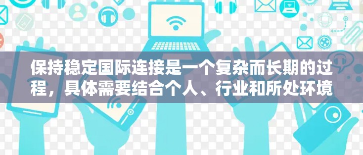 保持稳定国际连接是一个复杂而长期的过程，具体需要结合个人、行业和所处环境来制定和实施策略。以下是一些关键点和建议，帮助你更好地管理国际连接的稳定