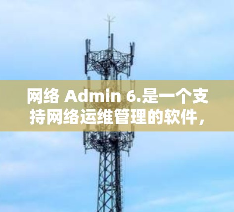 网络 Admin 6.是一个支持网络运维管理的软件，它在功能和性能上进行了显著的改进。以下是该版本的主要特点和功能
