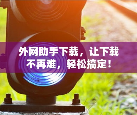 外网助手下载，让下载不再难，轻松搞定！