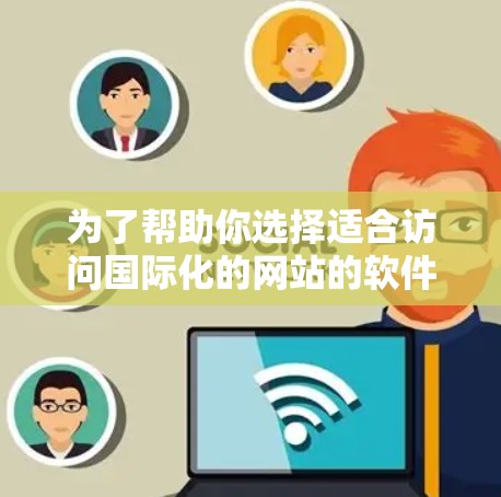 为了帮助你选择适合访问国际化的网站的软件，以下是一些详细的分析和推荐