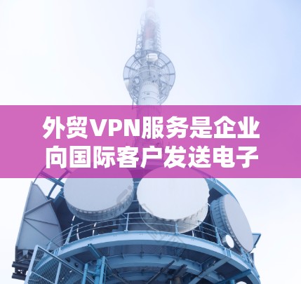 外贸VPN服务是企业向国际客户发送电子文件时的重要保障，能够有效保护客户隐私并确保数据安全。以下是对外贸VPN服务的详细总结