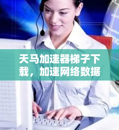 天马加速器梯子下载，加速网络数据传输的奇妙之旅